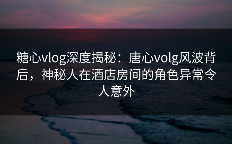 糖心vlog深度揭秘:唐心volg风波背后,神秘人在酒店房间的角色异常令人意外