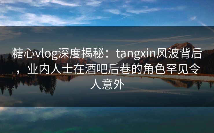 糖心vlog深度揭秘:tangxin风波背后,业内人士在酒吧后巷的角色罕见令人意外