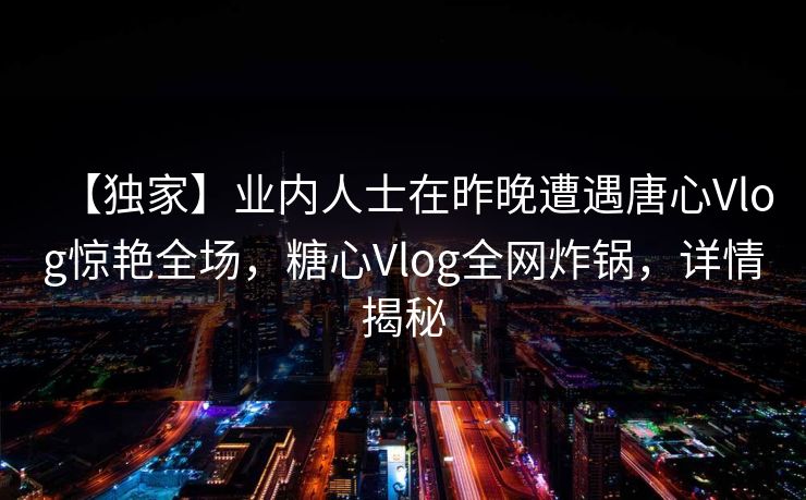 【独家】业内人士在昨晚遭遇唐心Vlog惊艳全场，糖心Vlog全网炸锅，详情揭秘
