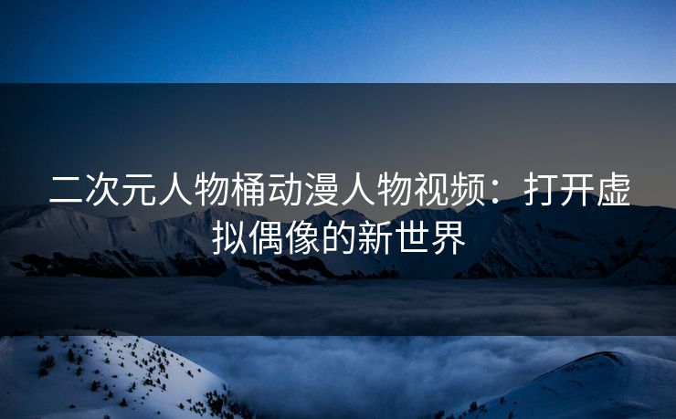 二次元人物桶动漫人物视频：打开虚拟偶像的新世界