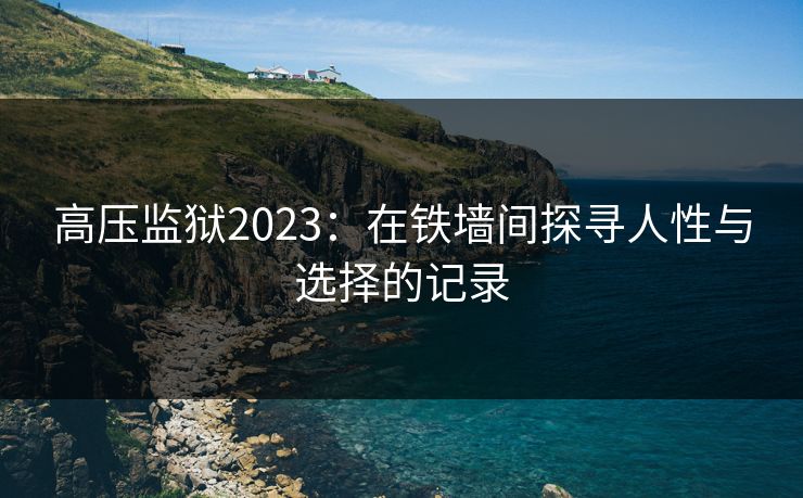高压监狱2023:在铁墙间探寻人性与选择的记录