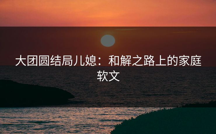 大团圆结局儿媳:和解之路上的家庭软文 大团圆结局儿媳:和解之路上的家庭软文