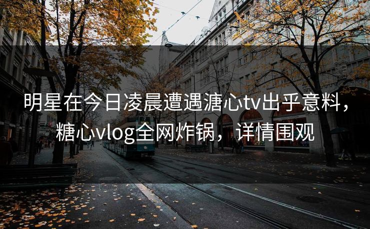 明星在今日凌晨遭遇溏心tv出乎意料,糖心vlog全网炸锅,详情围观 明星在今日凌晨遭遇溏心tv出乎意料,糖心vlog全网炸锅,详情围观