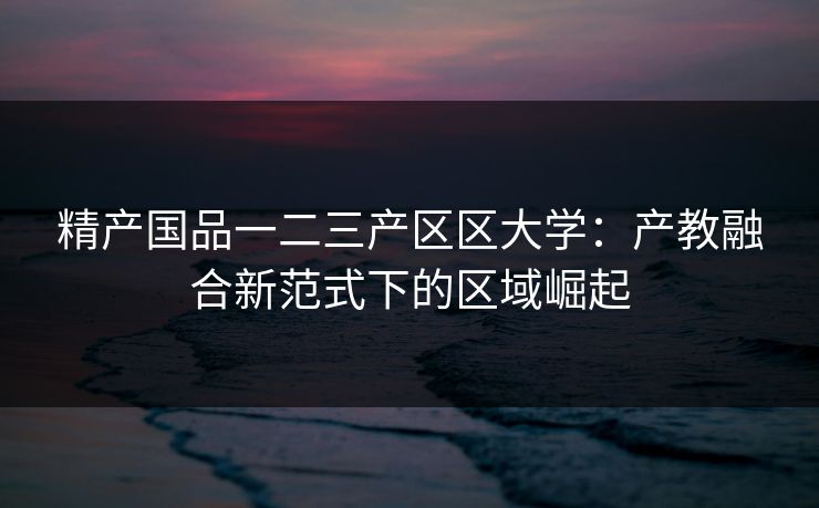 精产国品一二三产区区大学:产教融合新范式下的区域崛起 精产国品一二三产区区大学:产教融合新范式下的区域崛起