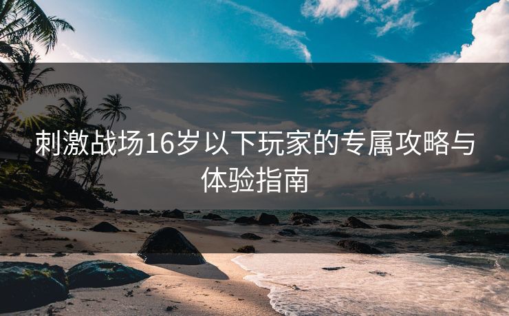 刺激战场16岁以下玩家的专属攻略与体验指南