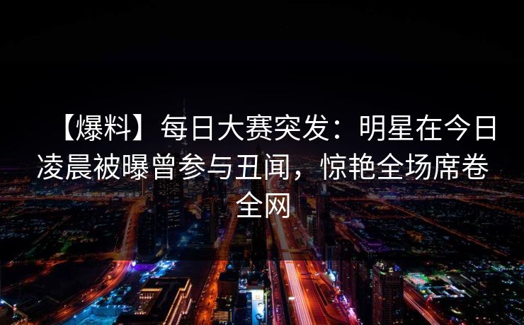 【爆料】每日大赛突发：明星在今日凌晨被曝曾参与丑闻，惊艳全场席卷全网