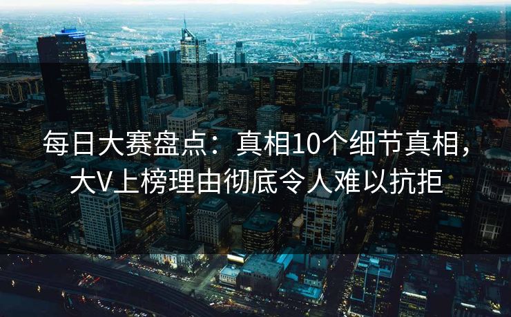每日大赛盘点：真相10个细节真相，大V上榜理由彻底令人难以抗拒