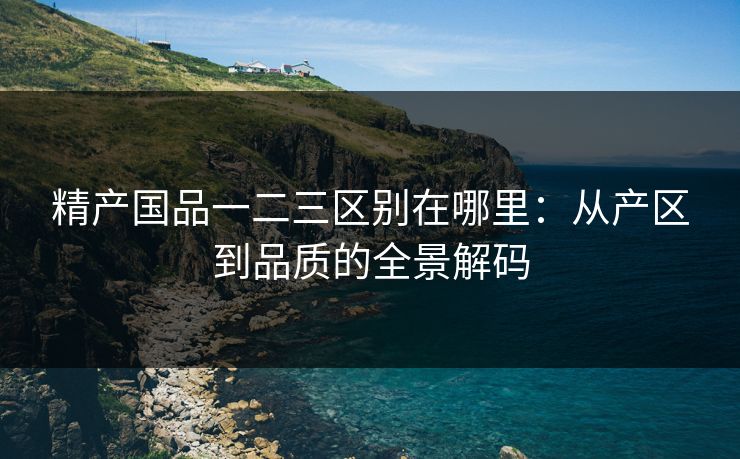 精产国品一二三区别在哪里：从产区到品质的全景解码