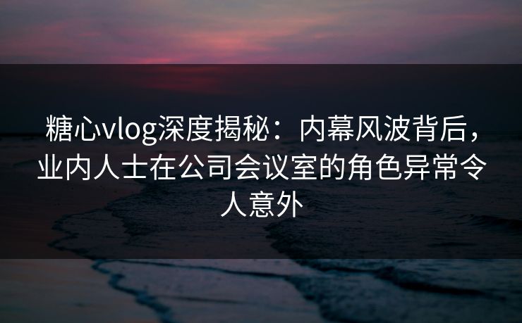 糖心vlog深度揭秘：内幕风波背后，业内人士在公司会议室的角色异常令人意外