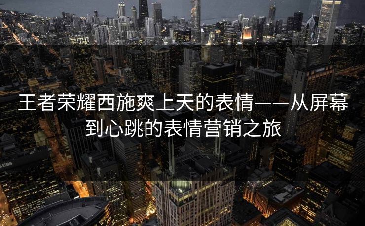 王者荣耀西施爽上天的表情——从屏幕到心跳的表情营销之旅