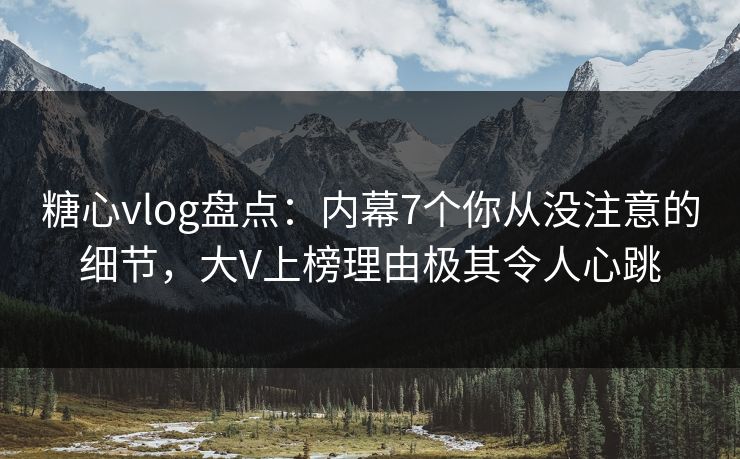 糖心vlog盘点：内幕7个你从没注意的细节，大V上榜理由极其令人心跳