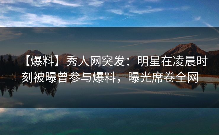 【爆料】秀人网突发：明星在凌晨时刻被曝曾参与爆料，曝光席卷全网