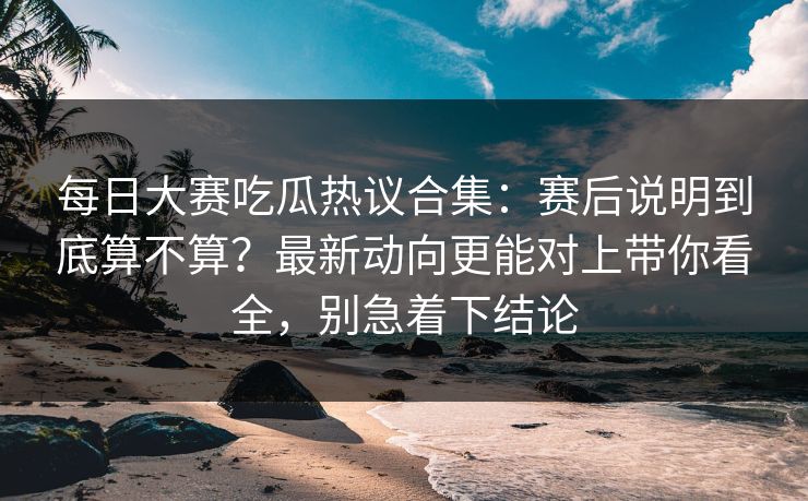 每日大赛吃瓜热议合集：赛后说明到底算不算？最新动向更能对上带你看全，别急着下结论
