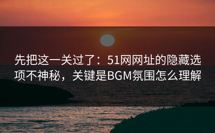 先把这一关过了：51网网址的隐藏选项不神秘，关键是BGM氛围怎么理解