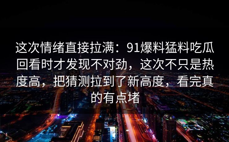 这次情绪直接拉满：91爆料猛料吃瓜回看时才发现不对劲，这次不只是热度高，把猜测拉到了新高度，看完真的有点堵