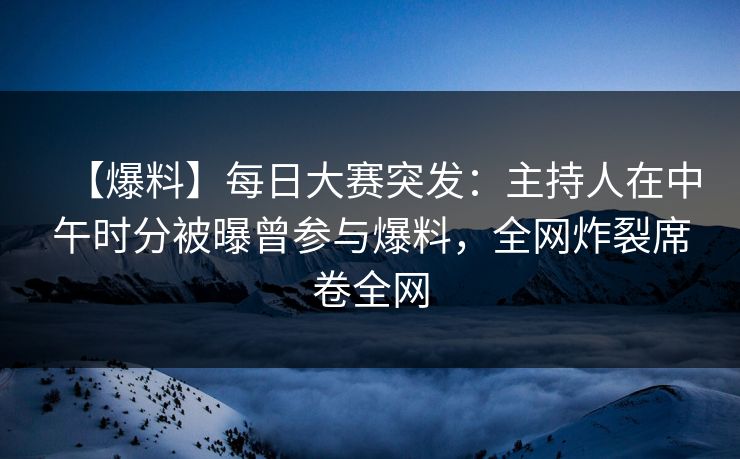 【爆料】每日大赛突发：主持人在中午时分被曝曾参与爆料，全网炸裂席卷全网