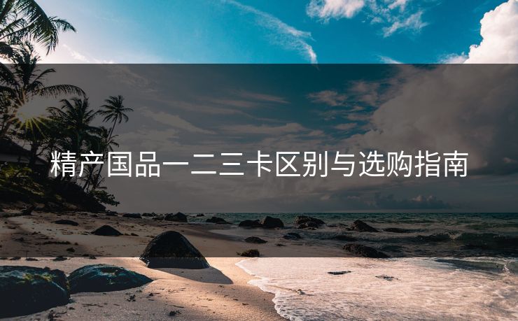 精产国品一二三卡区别与选购指南 精产国品一二三卡区别与选购指南