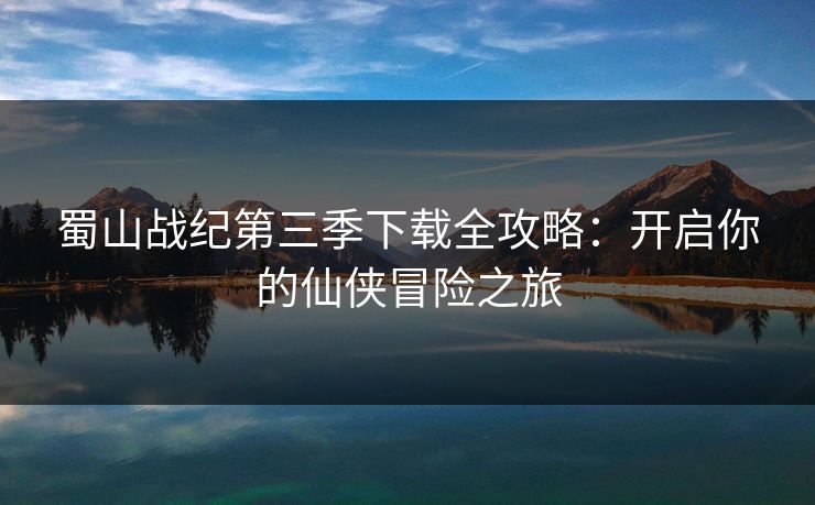 蜀山战纪第三季下载全攻略：开启你的仙侠冒险之旅