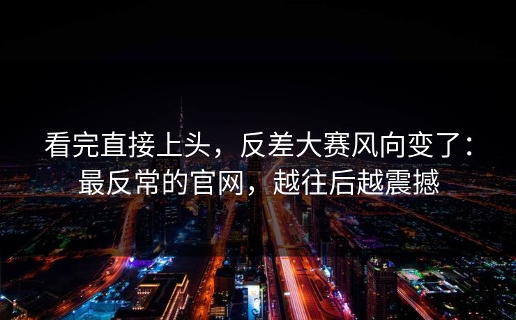 看完直接上头,反差大赛风向变了:最反常的官网,越往后越震撼