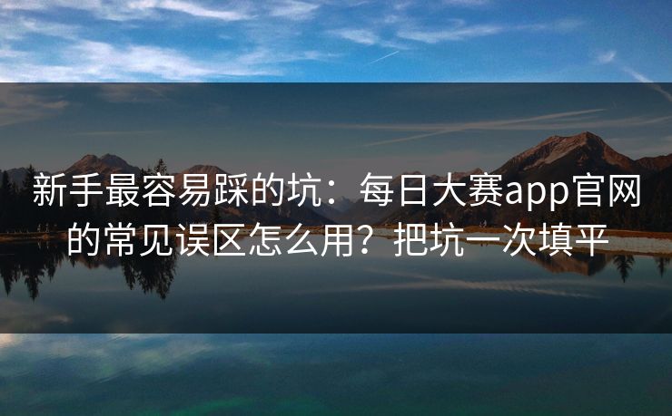 新手最容易踩的坑:每日大赛app官网的常见误区怎么用?把坑一次填平